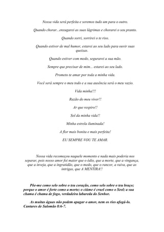 Nossa vida será perfeita e seremos tudo um para o outro.

      Quando chorar...enxugarei as suas lágrimas e chorarei o seu pranto.

                        Quando sorri, sorrirei o te riso.

       Quando estiver de mal humor, estarei ao seu lado para ouvir suas
                                queixas.

                Quando estiver com medo, segurarei a sua mão.

               Sempre que precisar de mim... estarei ao seu lado.

                    Prometo te amar por toda a minha vida.

        Você será sempre o meu todo e a sua ausência será o meu vazio.

                                 Vida minha!!!

                             Razão do meu viver!!

                                Ar que respiro!!

                              Sol da minha vida!!

                           Minha estrela iluminada!

                       A flor mais bonita e mais perfeita!

                         EU SEMPRE VOU TE AMAR.



       Nossa vida recomeçou naquele momento e nada mais poderia nos
separar, pois nosso amor foi maior que o ódio, que a morte, que a vingança,
  que a inveja, que a ingratidão, que o medo, que o rancor, a raiva, que as
                         intrigas, que A MENTIRA!!



    Põe-me como selo sobre o teu coração, como selo sobre o teu braço;
porque o amor é forte como a morte; o ciúme é cruel como o Seol; a sua
chama é chama de fogo, verdadeira labareda do Senhor.

   As muitas águas não podem apagar o amor, nem os rios afogá-lo.
Cantares de Salomão 8:6-7.
 