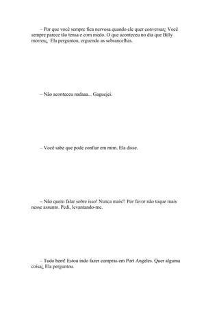 – Por que você sempre fica nervosa quando ele quer conversar¿ Você
sempre parece tão tensa e com medo. O que aconteceu no dia que Billy
morreu¿ Ela perguntou, erguendo as sobrancelhas.




    – Não aconteceu nadaaa... Gaguejei.




    – Você sabe que pode confiar em mim. Ela disse.




    – Não quero falar sobre isso! Nunca mais!! Por favor não toque mais
nesse assunto. Pedi, levantando-me.




    – Tudo bem! Estou indo fazer compras em Port Angeles. Quer alguma
coisa¿ Ela perguntou.
 