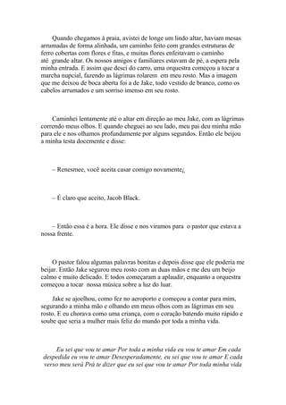 Quando chegamos à praia, avistei de longe um lindo altar, haviam mesas
arrumadas de forma alinhada, um caminho feito com grandes estruturas de
ferro cobertas com flores e fitas, e muitas flores enfeitavam o caminho
até grande altar. Os nossos amigos e familiares estavam de pé, a espera pela
minha entrada. E assim que desci do carro, uma orquestra começou a tocar a
marcha nupcial, fazendo as lágrimas rolarem em meu rosto. Mas a imagem
que me deixou de boca aberta foi a de Jake, todo vestido de branco, como os
cabelos arrumados e um sorriso imenso em seu rosto.



    Caminhei lentamente até o altar em direção ao meu Jake, com as lágrimas
correndo meus olhos. E quando cheguei ao seu lado, meu pai deu minha mão
para ele e nos olhamos profundamente por alguns segundos. Então ele beijou
a minha testa docemente e disse:



    – Renesmee, você aceita casar comigo novamente¿



    – É claro que aceito, Jacob Black.



    – Então essa é a hora. Ele disse e nos viramos para o pastor que estava a
nossa frente.



     O pastor falou algumas palavras bonitas e depois disse que ele poderia me
beijar. Então Jake segurou meu rosto com as duas mãos e me deu um beijo
calmo e muito delicado. E todos começaram a aplaudir, enquanto a orquestra
começou a tocar nossa música sobre a luz do luar.

    Jake se ajoelhou, como fez no aeroporto e começou a contar para mim,
segurando a minha mão e olhando em meus olhos com as lágrimas em seu
rosto. E eu chorava como uma criança, com o coração batendo muito rápido e
soube que seria a mulher mais feliz do mundo por toda a minha vida.



    Eu sei que vou te amar Por toda a minha vida eu vou te amar Em cada
despedida eu vou te amar Desesperadamente, eu sei que vou te amar E cada
verso meu será Prá te dizer que eu sei que vou te amar Por toda minha vida
 