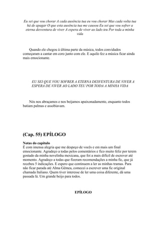 Eu sei que vou chorar A cada ausência tua eu vou chorar Mas cada volta tua
  há de apagar O que esta ausência tua me causou Eu sei que vou sofrer a
 eterna desventura de viver A espera de viver ao lado teu Por toda a minha
                                   vida



    Quando ele chegou à última parte da música, todos convidados
começaram a cantar em coro junto com ele. E aquilo fez a música ficar ainda
mais emocionante.




     EU SEI QUE VOU SOFRER A ETERNA DESVENTURA DE VIVER A
     ESPERA DE VIVER AO LADO TEU POR TODA A MINHA VIDA



     Nós nos abraçamos e nos beijamos apaixonadamente, enquanto todos
batiam palmas e assobiavam.




(Cap. 55) EPÍLOGO
Notas do capítulo
É com imensa alegria que me despeço de vocês e em mais um final
emocionante. Agradeço a todas pelos comentários e fico muito feliz por terem
gostado da minha novelinha mexicana, que foi a mais difícil de escrever até
momento. Agradeço a todas que fizeram recomendações a minha fic, que já
recebeu 5 indicações. E espero que continuem a ler as minhas tramas. Para
não ficar parada até Alma Gêmea, comecei a escrever uma fic original
chamada Italiano. Quem tiver interesse de ler uma coisa diferente, dá uma
passada lá. Um grande beijo para todos.



                                  EPÍLOGO
 