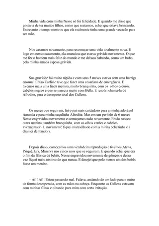 Minha vida com minha Nesse só foi felicidade. E quando me disse que
gostaria de ter muitos filhos, assim que reatamos, achei que estava brincando.
Entretanto o tempo mostrou que ela realmente tinha uma grande vocação para
ser mãe.



    Nos casamos novamente, para recomeçar uma vida totalmente nova. E
logo em nosso casamento, ela anunciou que estava grávida novamente. O que
me fez o homem mais feliz do mundo e me deixou babando, como um bobo,
pela minha amada esposa grávida.



    Sua gravidez foi muito rápida e com seus 5 meses estava com uma barriga
enorme. Então Carlisle teve que fazer uma cesariana de emergência. E
tivemos mais uma linda menina, muito branquinha, com os olhos escuros,
cabelos negros e que se parecia muito com Bella. E resolvi chamá-la de
Afrodite, para o desespero total dos Cullens.



    Os meses que seguiram, fui o pai mais cuidadoso para a minha adorável
Amanda e para minha caçulinha Afrodite. Mas em um período de 6 meses
Nesse engravidou novamente e começamos tudo novamente. Então nasceu
outra menina, também branquinha, com os olhos verdes e cabelos
avermelhado. E novamente fiquei maravilhado com a minha bebezinha e a
chamei de Pandora.



    Depois disso, começamos uma verdadeira reprodução e tivemos Atena,
Psiquê, Era, Minerva nos cinco anos que se seguiram. E quando achei que era
o fim da fábrica de bebês, Nesse engravidou novamente de gêmeos e dessa
vez fiquei mais ansioso do que nunca. E desejei que pelo menos um dos bebês
fosse um menino.



    – Ai!! Ai!! Estou passando mal. Falava, andando de um lado para o outro
de forma desesperada, com as mãos na cabeça. Enquanto os Cullens estavam
com minhas filhas e olhando para mim com certa irritação.
 