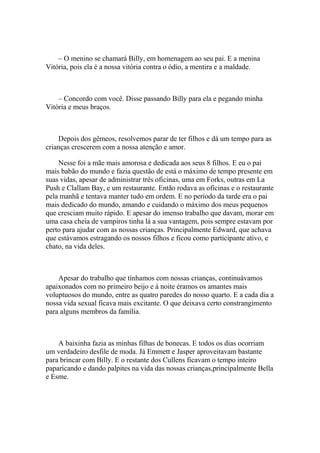 – O menino se chamará Billy, em homenagem ao seu pai. E a menina
Vitória, pois ela é a nossa vitória contra o ódio, a mentira e a maldade.



    – Concordo com você. Disse passando Billy para ela e pegando minha
Vitória e meus braços.



    Depois dos gêmeos, resolvemos parar de ter filhos e dá um tempo para as
crianças crescerem com a nossa atenção e amor.

    Nesse foi a mãe mais amorosa e dedicada aos seus 8 filhos. E eu o pai
mais babão do mundo e fazia questão de está o máximo de tempo presente em
suas vidas, apesar de administrar três oficinas, uma em Forks, outras em La
Push e Clallam Bay, e um restaurante. Então rodava as oficinas e o restaurante
pela manhã e tentava manter tudo em ordem. E no período da tarde era o pai
mais dedicado do mundo, amando e cuidando o máximo dos meus pequenos
que cresciam muito rápido. E apesar do imenso trabalho que davam, morar em
uma casa cheia de vampiros tinha lá a sua vantagem, pois sempre estavam por
perto para ajudar com as nossas crianças. Principalmente Edward, que achava
que estávamos estragando os nossos filhos e ficou como participante ativo, e
chato, na vida deles.



    Apesar do trabalho que tínhamos com nossas crianças, continuávamos
apaixonados com no primeiro beijo e à noite éramos os amantes mais
voluptuosos do mundo, entre as quatro paredes do nosso quarto. E a cada dia a
nossa vida sexual ficava mais excitante. O que deixava certo constrangimento
para alguns membros da família.



    A baixinha fazia as minhas filhas de bonecas. E todos os dias ocorriam
um verdadeiro desfile de moda. Já Emmett e Jasper aproveitavam bastante
para brincar com Billy. E o restante dos Cullens ficavam o tempo inteiro
paparicando e dando palpites na vida das nossas crianças,principalmente Bella
e Esme.
 