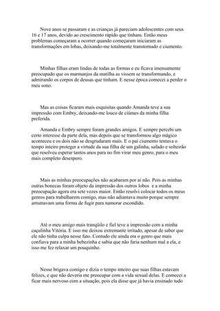 Nove anos se passaram e as crianças já pareciam adolescentes com seus
16 e 17 anos, devido ao crescimento rápido que tinham. Então meus
problemas começaram a ocorrer quando começaram iniciaram as
transformações em lobas, deixando-me totalmente transtornado e ciumento.



    Minhas filhas eram lindas de todas as formas e eu ficava imensamente
preocupado que os marmanjos da matilha as vissem se transformando, e
admirando os corpos de deusas que tinham. E nesse época comecei a perder o
meu sono.



    Mas as coisas ficaram mais esquisitas quando Amanda teve a sua
impressão com Embry, deixando-me louco de ciúmes da minha filha
preferida.

    Amanda e Embry sempre foram grandes amigos. E sempre percebi um
certo interesse da parte dela, mas depois que se transformou algo mágico
aconteceu e os dois não se desgrudaram mais. E o pai ciumento tentava o
tempo inteiro proteger a virtude da sua filha de um galinha, safado e solteirão
que resolveu esperar tantos anos para no fim virar meu genro, para o meu
mais completo desespero.



    Mais as minhas preocupações não acabaram por ai não. Pois as minhas
outras bonecas foram objeto da impressão dos outros lobos e a minha
preocupação agora era sete vezes maior. Então resolvi colocar todos os meus
genros para trabalharem comigo, mas não adiantava muito porque sempre
arrumavam uma forma de fugir para namorar escondido.



     Até o meu amigo mais tranqüilo e fiel teve a impressão com a minha
caçulinha Vitória. E isso me deixou extremante irritado, apesar de saber que
ele não tinha culpa nesse fato. Contudo ele ainda era o genro que mais
confiava para a minha bebezinha e sabia que não faria nenhum mal a ela, e
isso me fez relaxar um pouquinho.



     Nesse brigava comigo e dizia o tempo inteiro que suas filhas estavam
felizes, e que não deveria me preocupar com a vida sexual delas. E comecei a
ficar mais nervoso com a situação, pois ela disse que já havia ensinado tudo
 