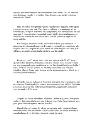 que elas precisavam saber e isso não era bom sinal, dado a fato ser a mulher
mais fogosa do mundo. E se minhas filhas fossem como a mãe, realmente
estava muito ferrado.



     Meu filho era o meu grande orgulho e desde muito pequeno andava para
todos os cantos ao meu lado. E o ensinava tudo que precisava para ser um
homem forte, corajoso, honrado e um líder perfeito para a matilha que um dia
seria sua. E como atingiu a maturidade muito rápido, já me ajudava com as
decisões que precisava tomar para a nossa família, os nossos negócios e a
nossa matilha.

    Ele começou a namorar a filha mais velha de Sam, que tinha seus 16,
depois que teve impressão com ela. E já estava pensando em casamento. Mas
naquela altura do campeonato, era a menor das preocupações que tinha, pois
sabia que era muito responsável e não faria algo de errado.



    Eu estava com 33 anos e ainda tinha uma aparência de 20 à 22 anos. E
apesar do fato de ter vivido muitas coisas nos últimos anos, não estava nem
um pouco preparado para a notícia que recebi da minha filhotinha preferida. E
quase morri do coração quando ela e Embry anunciaram que estavam
grávidos. Mas no fim de tudo, tive que aceitar com resignação o fato de ser o
avô mais jovem do mundo.



    Edward e Carlisle pularam de felicidade por serem bisavô e tataravô, mas
eu realmente fiquei deprimido e custei a me acostumar com a idéia. E quando
pensei que as coisas não poderiam complicar mais, recebi outra notícia em
meu aniversário de 34 anos.



    Naquele dia fiquei até tarde na oficina de Clallam Bay, pois sabia que as
mulheres da minha vida fariam uma festa surpresa. Então fiquei fazendo hora
para que tivessem tempo de arrumar as coisas.

    Quando cheguei a casa, foi à festa que pensei e todas estavam felizes e
comemorando o meu aniversário. Então começaram a me dar os presentes e
quando chegou à vez de Nesse, tive uma grande surpresa.
 