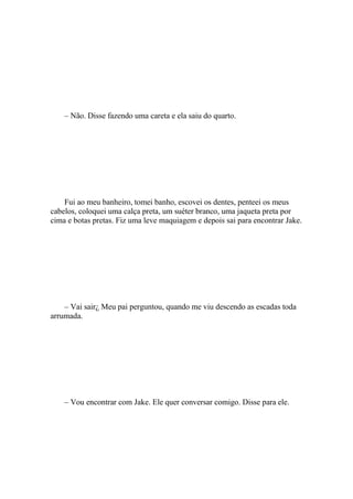 – Não. Disse fazendo uma careta e ela saiu do quarto.




    Fui ao meu banheiro, tomei banho, escovei os dentes, penteei os meus
cabelos, coloquei uma calça preta, um suéter branco, uma jaqueta preta por
cima e botas pretas. Fiz uma leve maquiagem e depois sai para encontrar Jake.




    – Vai sair¿ Meu pai perguntou, quando me viu descendo as escadas toda
arrumada.




    – Vou encontrar com Jake. Ele quer conversar comigo. Disse para ele.
 