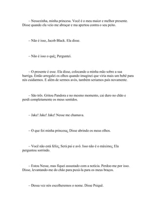 – Nessezinha, minha princesa. Você é o meu maior e melhor presente.
Disse quando ela veio me abraçar e ma apertou contra o seu peito.



    – Não é isso, Jacob Black. Ela disse.



    – Não é isso o quê¿ Perguntei.



    – O presente é esse. Ela disse, colocando a minha mão sobre a sua
barriga. Então arregalei os olhos quando imaginei que viria mais um bebê para
nós cuidarmos. E além de sermos avós, também seriamos país novamente.



    – São três. Gritou Pandora e no mesmo momento, cai duro no chão e
perdi completamente os meus sentidos.



    – Jake! Jake! Jake! Nesse me chamava.



    – O que foi minha princesa¿ Disse abrindo os meus olhos.



    – Você não está feliz¿ Será pai e avô. Isso não é o máximo¿ Ela
perguntou sorrindo.



    – Estou Nesse, mas fiquei assustado com a notícia. Perdoe-me por isso.
Disse, levantando-me do chão para puxá-la para os meus braços.



    – Dessa vez nós escolheremos o nome. Disse Psiquê.
 