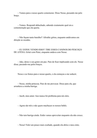 – Vamos para o nosso quarto comemorar. Disse Nesse, puxando-me pelo
braço.



   – Vamos. Respondi debochado, sabendo exatamente qual era a
comemoração que ela queria.



    – Não façam tanto barulho!! Afrodite gritou, enquanto andávamos em
direção as escadas.



   – EU ESTOU VENDO ISSO!! TIRE ESSES CANINOS DO PESCOÇO
DE ATENA. Gritei com Peter, enquanto andava com Nesse.



    – Jake, deixe o seu genro em paz. Pare de ficar implicando com ele. Nesse
disse, puxando-me pelos braços.



    Nesse e eu fomos para o nosso quarto, e ela começou a me seduzir.



    – Nesse, minha princesa. Pare de me provocar. Disse para ela, que
arranhava a minha barriga.



    – Jacob, meu amor. Isso nunca foi problema para nós dois.



    – Agora são três e não quero machucar os nossos bebês.



    – Não tem barriga ainda. Então vamos aproveitar enquanto ela não cresce.



    – Nesse! Falei um pouco mais exaltado, quando ela abriu o meu cinto.
 