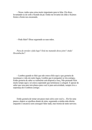 – Nesse, tenho uma coisa muito importante para te falar. Ele disse,
levantando-se do sofá e ficando de pé. Então me levantei do chão e ficamos
frente a frente nos encarando.




    – Pode falar!! Disse segurando as suas mãos.




   Para de enrolar e fala logo!! Está me matando desse jeito!! Anda!
Desembucha!!




    – Lembra quando te falei que não estava feliz aqui e que gostaria de
recomeçar a vida em outro lugar¿ Lembra que te perguntei se iria comigo¿
Então gostaria de saber se realmente está disposta a isso¿ Não pretendo ficar
muito tempo aqui e só estava esperando que terminasse o colegial. E apesar de
saber que seus pais tem planos para você ir para universidade, sempre tive a
esperança de ir embora comigo.




    Então gostaria de tomar um passo mais sério com você e... Ele fez uma
pausa e depois se ajoelhou diante de mim, segurando a minha mão direita
enquanto o encarava sem conseguir falar nada, mas tremia de tanto nervoso.
 