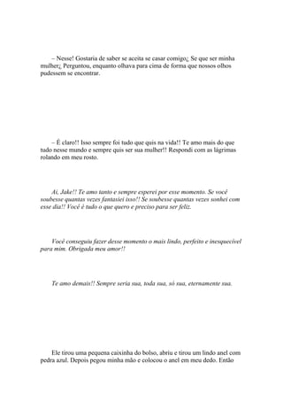 – Nesse! Gostaria de saber se aceita se casar comigo¿ Se que ser minha
mulher¿ Perguntou, enquanto olhava para cima de forma que nossos olhos
pudessem se encontrar.




    – É claro!! Isso sempre foi tudo que quis na vida!! Te amo mais do que
tudo nesse mundo e sempre quis ser sua mulher!! Respondi com as lágrimas
rolando em meu rosto.




    Ai, Jake!! Te amo tanto e sempre esperei por esse momento. Se você
soubesse quantas vezes fantasiei isso!! Se soubesse quantas vezes sonhei com
esse dia!! Você é tudo o que quero e preciso para ser feliz.




    Você conseguiu fazer desse momento o mais lindo, perfeito e inesquecível
para mim. Obrigada meu amor!!




    Te amo demais!! Sempre seria sua, toda sua, só sua, eternamente sua.




    Ele tirou uma pequena caixinha do bolso, abriu e tirou um lindo anel com
pedra azul. Depois pegou minha mão e colocou o anel em meu dedo. Então
 