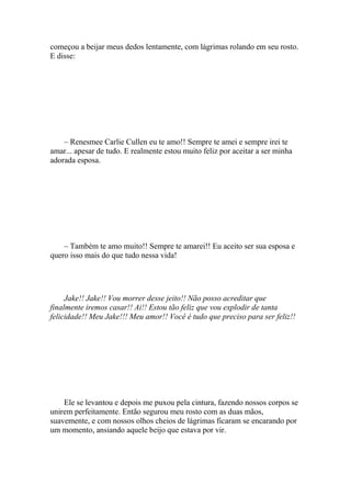 começou a beijar meus dedos lentamente, com lágrimas rolando em seu rosto.
E disse:




    – Renesmee Carlie Cullen eu te amo!! Sempre te amei e sempre irei te
amar... apesar de tudo. E realmente estou muito feliz por aceitar a ser minha
adorada esposa.




    – Também te amo muito!! Sempre te amarei!! Eu aceito ser sua esposa e
quero isso mais do que tudo nessa vida!




     Jake!! Jake!! Vou morrer desse jeito!! Não posso acreditar que
finalmente iremos casar!! Ai!! Estou tão feliz que vou explodir de tanta
felicidade!! Meu Jake!!! Meu amor!! Você é tudo que preciso para ser feliz!!




    Ele se levantou e depois me puxou pela cintura, fazendo nossos corpos se
unirem perfeitamente. Então segurou meu rosto com as duas mãos,
suavemente, e com nossos olhos cheios de lágrimas ficaram se encarando por
um momento, ansiando aquele beijo que estava por vir.
 