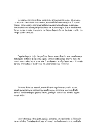 Inclinamos nossos rostos e lentamente aproximamos nossos lábios, que
começaram a se mover suavemente, sem ansiedade ou desespero. E nossas
línguas começaram a se mover lentamente, aproveitando cada toque,cada
movimento,cada sensação que causava em nossos corpos. Então me lembrei
de um tempo em que costumava me beijar daquela forma tão doce e voltei em
tempo bom e saudoso.




    Depois daquele beijo tão perfeito, ficamos nos olhando apaixonadamente
por alguns instantes e ele abriu aquele sorriso lindo que eu amava, e que há
muito tempo não via em seu rosto. E sentia como se algo houvesse o libertado
de uma profunda dor e estivesse em um momento de redenção.




    Ficamos deitados no sofá, vendo filme tranquilamente, e não houve
aquele desespero que sentíamos quando nossos corpos se tocavam. E ele
parecia o mesmo rapaz que me amava, protegia, cuidava de mim há algum
tempo atrás.




   Estava tão leve e tranqüila, deitada com meu Jake passando as mãos em
meus cabelos, fazendo cafuné, que adormeci profundamente e tive um lindo
 