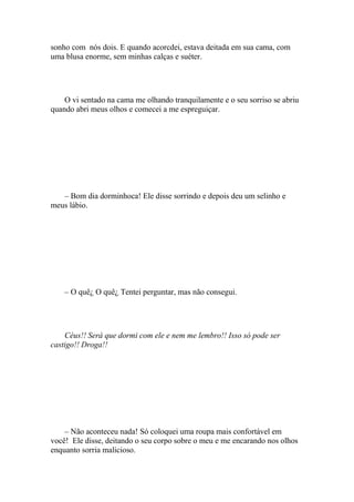 sonho com nós dois. E quando acorcdei, estava deitada em sua cama, com
uma blusa enorme, sem minhas calças e suéter.




    O vi sentado na cama me olhando tranquilamente e o seu sorriso se abriu
quando abri meus olhos e comecei a me espreguiçar.




   – Bom dia dorminhoca! Ele disse sorrindo e depois deu um selinho e
meus lábio.




    – O quê¿ O quê¿ Tentei perguntar, mas não consegui.




    Céus!! Será que dormi com ele e nem me lembro!! Isso só pode ser
castigo!! Droga!!




    – Não aconteceu nada! Só coloquei uma roupa mais confortável em
você! Ele disse, deitando o seu corpo sobre o meu e me encarando nos olhos
enquanto sorria malicioso.
 