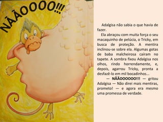 Adalgisa não sabia o que havia de
fazer.
Ela abraçou com muita força o seu
macaquinho de pelúcia, o Tricky, em
busca de proteção. A mentira
inclinou-se sobre ela. Algumas gotas
de baba malcheirosa caíram no
tapete. A sombra fixou Adalgisa nos
olhos, rindo horrendamente, e,
depois, agarrou Tricky, pronta a
desfazê-lo em mil bocadinhos...
— NÃÃOOOOOO!!! — gritou
Adalgisa — Não direi mais mentiras,
prometo! — e agora era mesmo
uma promessa de verdade.
 