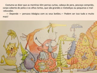 Costuma-se dizer que as mentiras têm pernas curtas, cabeça de pera, pescoço comprido,
corpo coberto de pelos e os olhos tortos, que são grandes e metediças ou pequenas e mal-
-educadas.
— Depende — pensava Adalgisa com os seus botões.— Podem ser isso tudo e muito
mais!
 