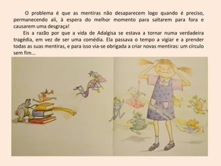 O problema é que as mentiras não desaparecem logo quando é preciso,
permanecendo ali, à espera do melhor momento para saltarem para fora e
causarem uma desgraça!
Eis a razão por que a vida de Adalgisa se estava a tornar numa verdadeira
tragédia, em vez de ser uma comédia. Ela passava o tempo a vigiar e a prender
todas as suas mentiras, e para isso via-se obrigada a criar novas mentiras: um círculo
sem fim...
 