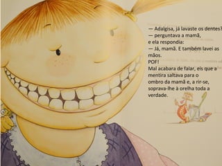 — Adalgisa, já lavaste os dentes?
— perguntava a mamã,
e ela respondia:
— Já, mamã. E também lavei as
mãos.
POF!
Mal acabara de falar, eis que a
mentira saltava para o
ombro da mamã e, a rir-se,
soprava-lhe à orelha toda a
verdade.
 