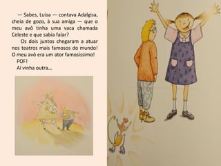 — Sabes, Luísa — contava Adalgisa,
cheia de gozo, à sua amiga — que o
meu avô tinha uma vaca chamada
Celeste e que sabia falar?
Os dois juntos chegaram a atuar
nos teatros mais famosos do mundo!
O meu avô era um ator famosíssimo!
POF!
Aí vinha outra…
 