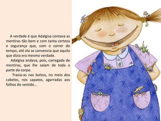 A verdade é que Adalgisa contava as
mentiras tão bem e com tanta certeza
e segurança que, com o correr do
tempo, até ela se convencia que aquilo
que dizia era mesmo verdade.
Adalgisa andava, pois, carregada de
mentiras, que lhe saíam de toda a
parte do corpo.
Trazia-as nos bolsos, no meio dos
cabelos, nos sapatos, agarradas aos
folhos do vestido...
 