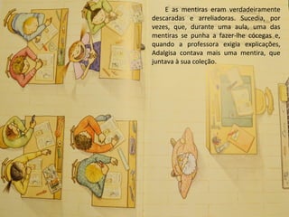 E as mentiras eram verdadeiramente
descaradas e arreliadoras. Sucedia, por
vezes, que, durante uma aula, uma das
mentiras se punha a fazer-lhe cócegas e,
quando a professora exigia explicações,
Adalgisa contava mais uma mentira, que
juntava à sua coleção.
 