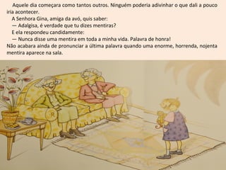 Aquele dia começara como tantos outros. Ninguém poderia adivinhar o que dali a pouco
iria acontecer.
   A Senhora Gina, amiga da avó, quis saber:
   — Adalgisa, é verdade que tu dizes mentiras?
   E ela respondeu candidamente:
   — Nunca disse uma mentira em toda a minha vida. Palavra de honra!
Não acabara ainda de pronunciar a última palavra quando uma enorme, horrenda, nojenta
mentira aparece na sala.
 