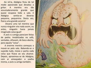 Ao vê-la, Adalgisa ficou de tal
modo apavorada que desatou a
gritar. A mentira era tão
assustadoramente grande que
quase ocupava toda a sala. E
Adalgisa      sentia-se     deveras
pequena, pequenina. Desta vez,
fizera uma grande asneira!
      Dissera uma tal mentira que
nunca ninguém vira nada assim, ou
antes, ninguém havia jamais
imaginado coisa igual!
    A avó e a amiga pareciam feitas
de pedra. Imobilizadas no sofá,
sentadas, olhavam, de boca aberta,
para aquela “coisa”.
     A enorme mentira começou a
mover-se pela sala. Babando-se e
sujando tudo, mexia e partia cada
coisa que ficava ao seu alcance.
Depois, aproximou-se de Adalgisa,
com ar ameaçador: o soalho
tremia, a avó e a amiga também.
 
