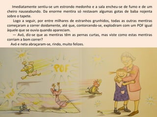 Imediatamente sentiu-se um estrondo medonho e a sala encheu-se de fumo e de um
cheiro nauseabundo. Da enorme mentira só restavam algumas gotas de baba nojenta
sobre o tapete.
    Logo a seguir, por entre milhares de estranhos grunhidos, todas as outras mentiras
começaram a correr doidamente, até que, contorcendo-se, explodiram com um POF igual
àquele que se ouvia quando apareciam.
    — Avó, diz-se que as mentiras têm as pernas curtas, mas viste como estas mentiras
corriam a bom correr?
  Avó e neta abraçaram-se, rindo, muito felizes.
 