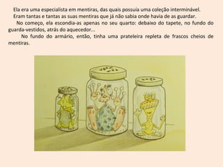 Ela era uma especialista em mentiras, das quais possuía uma coleção interminável.
  Eram tantas e tantas as suas mentiras que já não sabia onde havia de as guardar.
   No começo, ela escondia-as apenas no seu quarto: debaixo do tapete, no fundo do
guarda-vestidos, atrás do aquecedor...
      No fundo do armário, então, tinha uma prateleira repleta de frascos cheios de
mentiras.
 