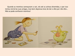 Quando as mentiras começaram a sair, ela até as achava divertidas, e por isso
tentou torná-las suas amigas, mas bem depressa teve de dar o dito por não dito...
Não se pode confiarem mentiras!
 