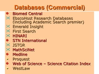 Databases (Commercial)
    Biomed Central

•   EbscoHostResearch Databases (including
    EbscoHost Research Databases
    (including Academic Search premier)
    Academic Search premier)
   Emerald Insight
•
   First Search
    First Search
•
   JSTOR
    HINARI
•   Emerald Insight
    STN International

•   JSTOR
    Proquest

•   MathSciNet
    Web of Science – Science Citation Index
•   Medline
    HINARI
    Proquest
    Web of Science – Science Citation Index
    WestLaw                                   11
 