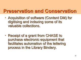 Preservation and Conservation
• Acquisition of software (Content DM) for
  digitising and indexing some of its
  valuable collections.

• Receipt of a grant from CHASE to
  purchase electronic equipment that
  facilitates automation of the lettering
  process in the Library Bindery.

                                             18
 