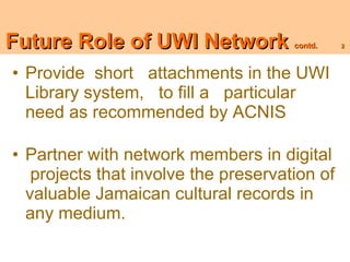 UWIUWI Network
Future Role of role contd             contd.   2




• Provide short attachments in the UWI
  Library system, to fill a particular
  need as recommended by ACNIS

• Partner with network members in digital
   projects that involve the preservation of
  valuable Jamaican cultural records in
  any medium.
 