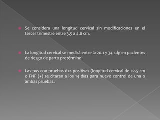  Se considera una longitud cervical sin modificaciones en el
tercer trimestre entre 3,5 a 4,8 cm.
 La longitud cervical se medirá entre la 20.1 y 34 sdg en pacientes
de riesgo de parto pretérmino.
 Las pxs con pruebas dxs positivas (longitud cervical de <2.5 cm
o FNF (+) se citaran a los 14 días para nuevo control de una o
ambas pruebas.
 