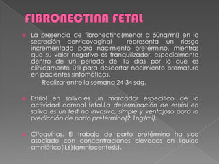  La presencia de fibronectina(menor a 50ng/ml) en la
secreción cervicovaginal representa un riesgo
incrementado para nacimiento pretérmino, mientras
que su valor negativo es tranquilizador, especialmente
dentro de un periodo de 15 días por lo que es
clínicamente útil para descartar nacimiento prematuro
en pacientes sintomáticas.
Realizar entre la semana 24-34 sdg.
 Estriol en saliva.es un marcador especifico de la
actividad adrenal fetal.La determinación de estriol en
saliva es un test no invasivo, simple y ventajoso para la
predicción de parto pretérmino(2.1ng/ml).
 Citoquinas. El trabajo de parto pretérmino ha sido
asociado con concentraciones elevadas en líquido
amniótico(IL6)(amniocentesis).
 