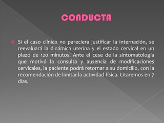  Si el caso clínico no pareciera justificar la internación, se
reevaluará la dinámica uterina y el estado cervical en un
plazo de 120 minutos. Ante el cese de la sintomatología
que motivó la consulta y ausencia de modificaciones
cervicales, la paciente podrá retornar a su domicilio, con la
recomendación de limitar la actividad física. Citaremos en 7
días.
 