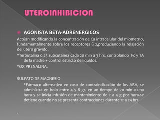  AGONISTA BETA-ADRENERGICOS
Actúan modificando la concentración de Ca intracelular del miometrio,
fundamentalmente sobre los receptores ß 2,produciendo la relajación
del útero grávido.
*Terbutalina 0.25 subcutánea cada 20 min a 3 hrs. controlando Fc y TA
de la madre + control estricto de líquidos.
*OXIPRENALINA.
SULFATO DE MAGNESIO
*Fármaco alternativo en caso de contraindicación de los ABA, se
administra en bolo entre 4 y 8 gr. en un tiempo de 20 min a una
hora y se inicia infusión de mantenimiento de 2 a 4 g por hora.se
detiene cuando no se presenta contracciones durante 12 a 24 hrs
.
 