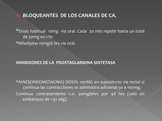  BLOQUEANTES DE LOS CANALES DE CA.
*Dosis habitual 10mg via oral. Cada 20 min repetir hasta un total
de 30mg en 1 hr.
*Nifedipino 10mg/6 hrs via oral.
INHIBIDORES DE LA PROSTAGLANDINA SINTETASA
*AINES(INDOMETACINA) DOSIS: 100MG en supositorio via rectal si
continua las contracciones se administra adicional 50 a 100mg.
Continua contratamiento v.o. 50mg/6hrs por 48 hrs (solo en
embarazos de <32 sdg).
 