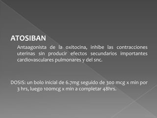 ATOSIBAN
Antaagonista de la oxitocina, inhibe las contracciones
uterinas sin producir efectos secundarios importantes
cardiovasculares pulmonares y del snc.
DOSIS: un bolo inicial de 6.7mg seguido de 300 mcg x min por
3 hrs, luego 100mcg x min a completar 48hrs.
 