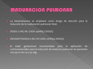 La betametasona se empleará como droga de elección para la
inducción de la maduración pulmonar fetal.
 DOSIS 12 MG IM. CADA 24HRS(2 DOSIS)
 DEXAMETASONA 6 MG IM CADA 12HRS(4 DOSIS).
 la edad gestacional recomendada para la aplicación de
corticoesteroides para la inducción de madurez pulmonar en pacientes
con pp es de 24 a 34 sdg.
 