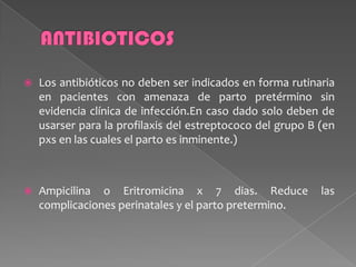  Los antibióticos no deben ser indicados en forma rutinaria
en pacientes con amenaza de parto pretérmino sin
evidencia clínica de infección.En caso dado solo deben de
usarser para la profilaxis del estreptococo del grupo B (en
pxs en las cuales el parto es inminente.)
 Ampicilina o Eritromicina x 7 dias. Reduce las
complicaciones perinatales y el parto pretermino.
 