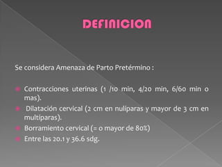 Se considera Amenaza de Parto Pretérmino :
 Contracciones uterinas (1 /10 min, 4/20 min, 6/60 min o
mas).
 Dilatación cervical (2 cm en nulíparas y mayor de 3 cm en
multíparas).
 Borramiento cervical (= o mayor de 80%)
 Entre las 20.1 y 36.6 sdg.
 