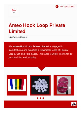 +91-7971273327
Ameo Hook Loop Private
Limited
https://www.hookloop.in/
We, Ameo Hook Loop Private Limited is engaged in
manufacturing and exporting a remarkable range of Hook &
Loop & Soft and Hard Tapes. This range is widely known for its
smooth-finish and durability.
 