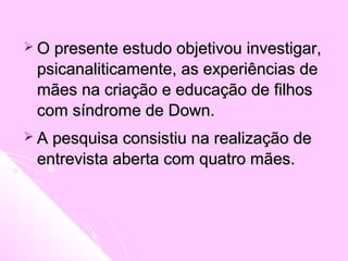  O presente estudo objetivou investigar,O presente estudo objetivou investigar,
psicanaliticamenpsicanaliticamente, as experiências de, as experiências de
mães na criação e educação de filhosmães na criação e educação de filhos
com síndrome de Down.com síndrome de Down.
 A pesquisa consistiu na realização deA pesquisa consistiu na realização de
entrevista aberta com quatro mães.entrevista aberta com quatro mães.
 