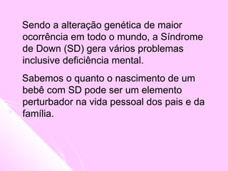 Sendo a alteração genética de maior
ocorrência em todo o mundo, a Síndrome
de Down (SD) gera vários problemas
inclusive deficiência mental.
Sabemos o quanto o nascimento de um
bebê com SD pode ser um elemento
perturbador na vida pessoal dos pais e da
família.
 