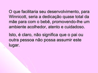 O que facilitaria seu desenvolvimento, paraO que facilitaria seu desenvolvimento, para
Winnicott, seria a dedicação quase total daWinnicott, seria a dedicação quase total da
mãe para com o bebê, promovendo-lhe ummãe para com o bebê, promovendo-lhe um
ambiente acolhedor, atento e cuidadosoambiente acolhedor, atento e cuidadoso..
Isto, é claro, não significa que o pai ouIsto, é claro, não significa que o pai ou
outra pessoa não possa assumir esteoutra pessoa não possa assumir este
lugar.lugar.
 