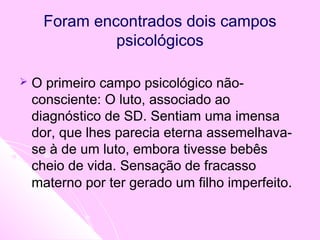  O primeiro campo psicológico não-
consciente: O luto, associado ao
diagnóstico de SD. Sentiam uma imensa
dor, que lhes parecia eterna assemelhava-
se à de um luto, embora tivesse bebês
cheio de vida. Sensação de fracasso
materno por ter gerado um filho imperfeito.
Foram encontrados dois campos
psicológicos
 