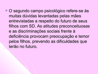  O segundo campo psicológico refere-se às
muitas dúvidas levantadas pelas mães
entrevistadas a respeito do futuro de seus
filhos com SD. As atitudes preconceituosas
e as discriminações sociais frente à
deficiência provocam preocupação e temor
pelos filhos, prevendo as dificuldades que
terão no futuro.
 