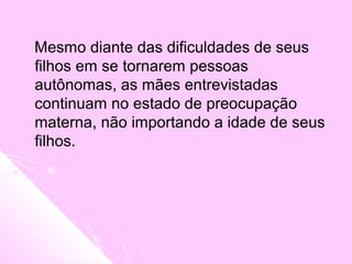 Mesmo diante das dificuldades de seus
filhos em se tornarem pessoas
autônomas, as mães entrevistadas
continuam no estado de preocupação
materna,, não importando a idade de seus
filhos.
 