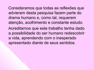 Consideramos que todas as reflexões que
advieram desta pesquisa fazem parte do
drama humano e, como tal, requerem
atenção, acolhimento e constante estudo.
Acreditamos que este trabalho tenha dado
a possibilidade do ser humano redescobrir
a vida, aprendendo com o inesperado
apresentado diante de seus sentidos.
 