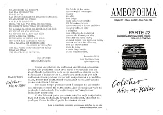 AMEOPOEMA
Edição 077 - Março de 2021 - Ouro Preto - MG
CURADORIA ESPECIAL DESTA EDIÇÃO
FEITA PELO COLETIVO
PARTE #2
ME APROXIMEI DA ESTROFE
MAS ELA SE ESQUIVOU
FIQUEI DOÍDA
MAS DUROU SOMENTE UM PEQUENO INFINITO.
ME APROXIMEI DO VERSO
MAS ELE SE ESQUIVOU
DESSA VEZ NÃO FUI PEGA DE SURPRESA
EM SOMENTE TRÊS VIDAS ME RECOMPUS.
FOI A PALA
VRA QUEM SE APROXIMOU DE MIM
ME VIU SÓ, ME VIU SENTADA
ME VIU COM UM LIVRO NAS MÃOS
ROÇOU A MÃO NA MINHA
ENTRELAÇOU OS DEDOS NOS MEUS
SEU TOQUE ERA QUENTE E FLUIDO
COM A PALA
VRA ME ENTENDO SEM
[MAIORES EXPLICAÇÕES
COM ELA FIRMO COMPROMISSO DE VIDAS
TODAS AS VIDAS
COM ELA CHAMO O INFINITO.
SARAH JOHN
@sarah.sarahjohn
Foi lá do pé de cacau
que consegui enxergar
melhor
do Alto
bem longe
cada olhar percorrido
foi lá nessa árvore
que arranquei o fruto proibido
que já pendia a cair
e resgatei
uma colheita de palavras
que eu não disse pra mim,
contidas em cada fruto,
alguns jogava com raiva na terra,
outros ouvia o barulho oco,
som que atravessava
além da pele.
a cada inspiração,
eu me transformava.
dezembro 2019,
por Barbara Iung
@barbaraiung
Somos um coletivo de mulheres escritoras, nomeadas
poetas, não poetisas, pois este termo é atribuído com um
significado pejorativo, cuja carga semântica denota certa
diminuição e inferioriza a literatura produzida por nós
mulheres. Somos poetas porque não respeitamos a gramática
culta, somos das ruas, somos coloquiais ou cultas quando
quisermos. Somos livres.
Por muito tempo permanecemos à margem de um padrão
que prioriza o ponto de vista masculino em qualquer tipo de
produção intelectual. Por muito tempo os “escritores
anônimos” fomos nós.
Ainda lutamos para que nossa escrita seja respeitada,
seja nas ruas, academias, artigos científicos, editoras ou
qualquer forma de divulgação de nossas obras.
Leia o manifesto completo em nossas edições ou no site
www.nosaspoetas.com
MANIFESTO
 