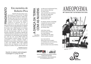 AMEOPOEMA
# 97 dezembro 2
0 - de 202 - Ouro Preto Mariana e Rio de Janeiro,
QUER PARTICIPAR DAS NOSSAS AÇÕES?
ENTRE EM CONTATO:
@coletivoameopoema // fb.com.ameopoema
www.ameopoemaeditora.com.br
A
DANÇA
DA
TERRA
COM
AS
NUVENS
as mãos que me abraçavam forte,
são as mesmas mãos que
me refaz à terra,
como sementes de resistência.
são mãos me regam para
mais perto das raízes
que me observa aqui
demarcando solos.
seu abraço, parenta, aconchega
o espírito em meio ao sonho.
acordei com anotações
no peito da sua história
em minhas mãos.
como duas nuvens,
trocamos peso e ﬂuidez,
teu corpo habitava
a densidade do não saber,
éramos espelho, parente!
sou o que você vê,
danço junto com teu agora,
na resistência dos sem memórias,
somos a terra e as nuvens
que nos contam uma outra história.
Dani Mara
@danielamara.rs
Lila Gati @lilassss_
Quando um pássaro pede paisagem
A passagem é o preço do voar
Marina Marins
@marina_marins
Alguém não passa desta sexta,
advertiram as cartas de Lóri. É sabido
que cartomantes mentem; sonhos não.
Acontece que Lóri não era cartomante,
era só uma mocinha ruiva com sardas e
sotaque interiorano que também
conhecia as meninas do Éden e
depositava dólares para um tal
Hazelwood uma vez por quinzena. De quebra
se deitava com ele religiosamente às quintas.
De acordo com o filho da puta, só as moças
que ainda não tinham chegado aos vinte
faziam determinados tipos de carícias
bastante específicas. Ficaríamos sabendo que
o Hazelwood havia falecido sob uma curiosa
circunstância de sufocamento num domingo
por volta das sete, tocava Phill Collins na
vitrola quando a polícia chegou. Nós todos
assistíamos ao jogo comendo salame e
bebendo cerveja morna no Baronesa. Graças
a deus, Lóri também. Mais tarde naquela
mesma noite nos beijamos os três. Ouvi Li
soluçar na cozinha e fui pra cama mesmo sem
Gabriella Casanova
@_chamberofreﬂection
FRAGMENTO
Em memória de
Roberto Piva
 